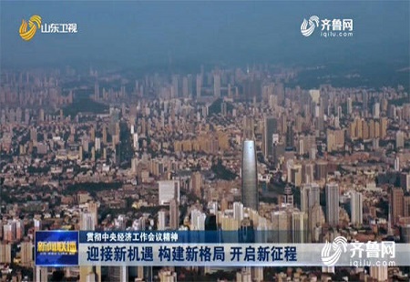 迎接新机遇、构建新格局、开启新征程 山东干部群众深入贯彻中央经济工作会议精神
